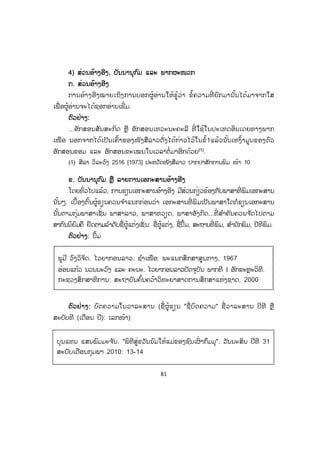 81
44) ສ່ວນອ້າງອີງ, ບັນນານຸກົມ ແລະ ພາກຜະໜວກ
ກ. ສ່ວນອ້າງອີງ
ການອ້າງອີງໝາຍເຖິງການບອກຜູ້ອ່ານໃຫ້ຮູ້ວ່າ ຂໍ້ຄວາມທີ່ ຍົກມານັ້ນໄດ້ມາຈາກໃສ
ເພື່ ອຜູ້ອ່ານຈະໄດ້ຊອກອ່ານເພີ່ ມ.
ຕົວຢ່າງ:
...ອັກສອນສັນສະກິດ ຫຼື ອັກສອນເທວະນະຄະລີ ທີ່ ໃຊ້ໃນປະເທດອິນເດຍທາງພາກ
ເໜືອ ນອກຈາກໄດ້ເປັນເຄົ້າຂອງໜັງສືລາວດັ່ງໄດ້ກ່າວໄວ້ໃນຂໍ້1ແລ້ວນັ້ນເຫງົ້າມູນຂອງຕົວ
ອັກສອນຂອມ ແລະ ອັກສອນຂະເໝນໃນເວລາຕໍ່ມາອີກດ້ວຍ(1)
.
(1) ສີລາ ວິລະວົງ 2516 [1973] ປະຫວັດໜັງສືລາວ ປາກປາສັກການພິມ ໜ້າ 10
ຂ. ບັນນານຸກົມ ຫຼື ລາຍການເອກະສານອ້າງອີງ
ໂດຍທົ່ວໄປແລ້ວ, ການຂຽນເອກະສານອ້າງອີງ ມີສ່ວນກ່ຽວຂ້ອງກັບພາສາທີ່ ພິມເອກະສານ
ນັ້ນໆ. ເບື້ອງຕົ້ນຜູ້ຂຽນຄວນຈ ໍາແນກກ່ອນວ່າ ເອກະສານທີ່ ພິມເປັນພາສາໃດກໍຂຽນເອກະສານ
ນັ້ນຕາມກຸ່ມພາສາເຊັ່ ນ ພາສາລາວ, ພາສາຫວຽດ, ພາສາອັງກິດ...ທີ່ ສ ໍາຄັນຄວນຈ ັດໄປຕາມ
ສາກົນນິຍົມຄື ຢຶດຕາມລ ໍາດັບຊື່ຜູ້ແຕ່ງເຊັ່ ນ: ຊື່ຜູ້ແຕ່ງ, ຊື່ປຶ້ມ, ສະຖານທີ່ ພິມ, ສ ໍານັກພິມ, ປີທີພິມ.
ຕຕົວຢ່າງ: ປຶ້ມ
ຕຕົວຢ່າງ: ບົດຄວາມໃນວາລະສານ (ຊື່ ຜູ້ຂຽນ "ຊື່ ບົດຄວາມ" ຊື່ ວາລະສານ ປີທີ ຫຼື
ສະບັບທີ (ເດືອນ ປີ): ເລກໜ້າ)
ພູມີ ວົງວິຈິດ. ໄວຍາກອນລາວ. ຊ ໍາເໜືອ: ພະແນກສຶກສາສູນກາງ, 1967
ອ່ອນແກ້ວ ນວນນະວົງ ແລະ ຄະນະ. ໄວຍາກອນລາວປັດຈຸບັນ ພາກທີ I ອັກຂະຫຼະວິທີ.
ກະຊວງສຶກສາທິການ: ສະຖາບັນຄົ້ນຄວ້າວິທະຍາສາດການສຶກສາແຫ່ງຊາດ, 2000
ບຸນແທນ ແສນພົມມະຈ ັນ. "ພິທີສູ່ຂວັນນົມໃຫ້ແມ່ຂອງຊົນເຜົ່ າກຶມມຸ". ວັນນະສິນ ປີທີ 31
ສະບັບເດືອນກຸມພາ 2010: 13-14
ສ.ວ.ສ
ສະຫງວນລິຂະສິດ
 