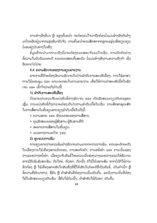 84
ການອ້າງອີງທີ່ ມາ ຫຼື ແຫຼ່ງຄົ້ນຄວ້າ ຈະຕ້ອງແນ່ໃຈວ່າຖືກຕ້ອງບໍ່ແມ່ນອ້າງອີງກັນຕໍ່ ໆ
ມາໂດຍຜິດພ້ຽນຈາກແຫຼ່ງທີ່ ມາຕົວຈິງ. ການຄົ້ນຄວ້າຄວນສຶກສາຈາກຫຼາຍແຫຼ່ງເພື່ ອປຽບທຽບ
ບໍ່ເອນອ່ຽງໄປທາງໃດໜຶ່ ງ.
ຂໍ້ມູນທີ່ ຈະນ ໍາມາກ່າວເຖິງນັ້ນຈະຕ້ອງກວດສອບຈ ົນແນ່ໃຈເຊັ່ ນ: ການຍົກຕົວຢ່າງ
ຂໍ້ຄວາມໃນບົດວັນນະຄະດີ ຄວນກວດສອບຕົ້ນສະບັບ ບໍ່ແມ່ນອ້າງອີງຕາມຄວາມຊົງຈ ໍາ ເຊິ່ງ
ຜິດພາດໄດ້ງ່າຍ.
44.4 ຄວາມຊັດເຈນຂອງການຂຽນລາຍງານ
ລາຍງານທີ່ ດີຈະຕ້ອງມີຄວາມຊັດເຈນໃນດ້ານລ ໍາດັບການສະເໜີເລື່ ອງ, ການໃຊ້ພາສາ,
ການໃຊ້ແຜນພູມ ແລະ ພາບປະກອບໃນການລາຍງານ ເພື່ ອໃຫ້ການນ ໍາສະເໜີເນື້ອໃນຊັດ
ເຈນ ແລະ ເຂົ້າໃຈງ່າຍດັ່ງຕໍ່ໄປນີ້:
11) ລ ໍາດັບການສະເໜີເລື່ ອງ
ບົດລາຍງານຄວນຈ ັດແບ່ງຫົວຂໍ້ຢ່າງຊັດເຈນ ແລະ ເປັນລັກສະນະດຽວກັນຕະຫຼອດ
ເຫຼັ້ມ. ການແບ່ງຫົວຂໍ້ດັ່ງກ່າວຈະຕ້ອງເປັນໄປຕາມລ ໍາດັບເນື້ອໃນເຊັ່ ນ: ການສຶກສາອຸປະສັກ
ໃນການສື່ສານໃນຂັ້ນຮຽນອາດຮຽງລ ໍາດັບເນື້ອໃນດັ່ງນີ້:
+ ຄວາມໝາຍ ແລະ ອົງປະກອບຂອງການສື່ສານ.
+ ຄຸນລັກສະນະຂອງຜູ້ສົ່ງສານ-ຜູ້ຮັບສານທີ່ ດີ.
+ ສະພາບການສື່ສານໃນຂັ້ນຮຽນ.
+ ແນວທາງການແກ້ໄຂ ຯລຯ.
2) ຮູບແບບການພິມ
ການຂຽນລາຍງານຄວນພິມຢ່າງຊັດເຈນຕາມມາດຕະຖານການພິມ. ຄວນລະມ ັດລະວັງ
ໃນເລື່ ອງການໃຊ້ເຄື່ ອງໝາຍວັກຕອນ, ການສະກົດຄ ໍາ, ການຫຍໍ້ໜ້າ ແລະ ການເວັ້ນຊ່ອງ
ວ່າງລະຫວ່າງຫຍໍ້ໜ້າ; ເມື່ອຂຽນຈ ົບຫົວຂໍ້ໃຫຍ່ຄວນເວັ້ນຊ່ອງວ່າງລະຫວ່າງແຖວໃຫ້ຊັດເຈນ
ຫາກມີຕົວພິມພິເສດເຊັ່ ນ: ຕົວໃຫຍ່, ຕົວໜາ, ຕົວເນີ້ງ ກໍໃຊ້ໃຫ້ເໝາະສົມ ຫາກບໍ່ມີກໍໃຊ້ການ
ຂີດກ້ອງ ຫຼື ໃຊ້ເຄື່ອງໝາຍອັນໃດອັນໜຶ່ ງທີ່ ຊີ້ໃຫ້ເຫັນໃນກໍລະນີທີ່ ເປັນຫົວຂໍ້, ເປັນຄ ໍາເວົ້າ ຫຼື
ຂໍ້ຄວາມທີ່ ຍົກມາກ່າວ, ຊື່ຄົນ ຫຼື ຄ ໍາສ ໍາຄັນທີ່ ຕ້ອງການເນັ້ນເປັນຕົ້ນ. ລະບົບການເນັ້ນທີ່ ຕ້ອງ
ໃຊ້ໃນລັກສະນະດຽວກັນເຊັ່ ນ: ຊື່ຄົນໃຊ້ຕົວເນີ້ງ, ຄ ໍາສ ໍາຄັນໃຊ້ຕົວໜາ ເປັນຕົ້ນ.
 