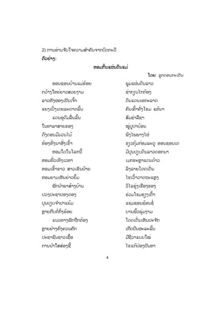 4
2) ການອ່ານຈ ັບໃຈຄວາມສ ໍາຄັນຈາກບົດກະວີ
ຕຕົວຢ່າງ:
ຫອມກິ່ນແຜ່ນດິນແມ່
ໂດຍ: ລູກດອນກະເດັນ
ອອນຊອນບ້ານແມ່ຂ້ອຍ ພູມແຜ່ນດິນລາວ
ກວ້າງໃຫຍ່ຍາວສວຍງາມ ຊ່າກຽນໄກກ້ອງ
ລາວທັງຜອງເປັນເຈົ້າ ດິນແດນເອກະລາດ
ແຍງເບິ່ງເດຍລະດາດລົ້ນ ຄົນເຄົ້າຄັ່ງໂຮມ ແທ້ນາ
ແດນອຸດົມລື່ນລົ້ນ ສົມຊ່າລືຊາ
ໃນທາລາສາຍຂອງ ໝູ່ປູປາບ້ອນ
ດົງດອນມີມວນໄມ້ ພົງໄພພາງໄຜ່
ທ້ອງທົ່ງນາອັ່ງເຂົ້າ ຂຽວກຸ້ມກ່ອມລະດູ ອອນຊອນເດ
ຫອມໃດໃນໂລກນີ້ ມິປຸນປຽບດິນລາວດອກນາ
ຫອມທົ່ວເທິງເວຫາ ເມກຂະຫຼາແດນດ້າວ
ຫອມເຂົ້າຂາວ ສາວເຂັນຝ້າຍ ລິງລາຍໂດດເດັ່ນ
ຫອມຍາມເຫັນຍ່າວຍິ້ມ ໄຂເວົ້າວາດຖະແຫຼງ
ພັກນ ໍາພາສ້າງບ້ານ ວິໄລຮຸ່ງເຮືອງຮອງ
ປວງປະຊາປອງດອງ ຮ່ວມໂຮມຮຽງເຕົ້າ
ປຸນປຽບຈ ໍາປາແຍ້ມ ແຊມຊອນຊ້ອນຊໍ່
ຫຼາຍກີບກໍ່ກິ່ງຮ້ອຍ ບານພົ້ວພຸ່ມງາມ
ແນວທາງພັກຖືກຕ້ອງ ໂດດເດັ່ນເຫັນປະຈ ັກ
ຫຼາຍຢ່າງຄົງຄວນຄັກ ເກີດປົນຜະລະລົ້ນ
ປະຊາຊົນຊາວເຊື້ອ ມີຊີວາແບບໃໝ່
ການນ ໍາໃສສ່ອງຊີ້ ໄຂແກ້ປ່ອງບັນຫາ
 