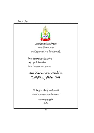 86
ຕຕົວຢ່າງ: ປົກ
ມະຫາວິທະຍາໄລແຫ່ງຊາດ
ຄະນະອັກສອນສາດ
ພາກວິຊາພາສາລາວ-ສື່ສານມວນຊົນ
ທ້າວ ສຸກສາຄອນ ພົມມະຈ ັນ
ນາງ ບຸນມີ ສີປະເສີດ
ທ້າວ ຄ ໍາພອນ ສອນທະລາ
ສຶກສາວິເຄາະພາສາພາດຫົວຂໍ້ຂ່າວ
ໃນໜັງສືພິມວຽງຈ ັນໃໝ່ 2008
ບົດໂຄງການຈ ົບຊັ້ນປະລິນຍາຕີ
ສາຂາວິຊາພາສາລາວ-ວັນນະຄະດີ
ນະຄອນຫຼວງວຽງຈ ັນ
2010
 