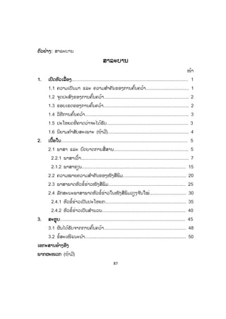 87
ຕຕົວຢ່າງ: ສາລະບານ
ສາລະບານ
ໜ້າ
1. ເປີດຫົວເລື່ອງ............................................................................................ 1
1.1 ຄວາມເປັນມາ ແລະ ຄວາມສ ໍາຄັນຂອງການຄົ້ນຄວ້າ.................................. 1
1.2 ຈຸດປະສົງຂອງການຄົ້ນຄວ້າ................................................................... 2
1.3 ຂອບເຂດຂອງການຄົ້ນຄວ້າ................................................................... 2
1.4 ວິທີການຄົ້ນຄວ້າ.................................................................................. 3
1.5 ປະໂຫຍດທີ່ ຄາດວ່າຈະໄດ້ຮັບ................................................................ 3
1.6 ນິຍາມຄ ໍາສັບສະເພາະ (ຖ້າມີ)................................................................ 4
2. ເນື້ອໃນ.................................................................................................... 5
2.1 ພາສາ ແລະ ບົດບາດການສື່ສານ........................................................... 5
2.2.1 ພາສາເວົ້າ..................................................................................... 7
2.1.2 ພາສາຂຽນ.................................................................................. 15
2.2 ຄວາມໝາຍຄວາມສ ໍາຄັນຂອງໜັງສືພິມ.................................................. 20
2.3 ພາສາພາດຫົວຂໍ້ຂ່າວໜັງສືພິມ.................................................................. 25
2.4 ລັກສະນະພາສາພາດຫົວຂໍ້ຂ່າວໃນໜັງສືພິມວຽງຈ ັນໃໝ່............................. 30
2.4.1 ຫົວຂໍ້ຂ່າວເປັນປະໂຫຍກ................................................................ 35
2.4.2 ຫົວຂໍ້ຂ່າວເປັນສ ໍານວນ..................................................................... 40
3. ສະຫຼຸບ................................................................................................... ....45
3.1 ຜົນໄດ້ຮັບຈາກການຄົ້ນຄວ້າ................................................................. 48
3.2 ຂໍ້ສະເໜີແນະນ ໍາ................................................................................ 50
ເອກະສານອ້າງອີງ
ພາກຜະໜວກ (ຖ້າມີ)
ສ.ວ.ສ
ສະຫງວນລິຂະສິດ
 