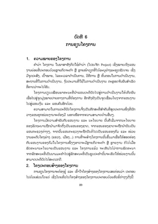 89
ບບົດທີ 6
ການຂຽນໂຄງການ
1. ຄວາມໝາຍຂອງໂຄງການ
ຄ ໍາວ່າ ໂຄງການ ໃນພາສາອັງກິດໃຊ້ຄ ໍາວ່າ (ໂປຣເຈັກ Project) ເຊິ່ງໝາຍເຖິງແຜນ
ງານຍ່ອຍທີ່ ປະກອບດ້ວຍຫຼຼາຍກິດຈະກ ໍາ ຫຼື ຫຼາຍໜ້າວຽກທີ່ ໄດ້ລະບຸຢ່າງລະອຽດຊັດເຈນ ເຊິ່ງ
ມີຈຸດປະສົງ, ເປົ້າໝາຍ, ໄລຍະເວລາດ ໍາເນີນການ, ວິທີການ ຫຼື ຂັ້ນຕອນໃນການດ ໍາເນີນງານ,
ສະຖານທີ່ ໃນການດ ໍາເນີນງານ, ງ ົບປະມານທີ່ ໃຊ້ໃນການດ ໍາເນີນງານ ຕະຫຼອດຈ ົນຜົນສ ໍາເລັດ
ທີ່ ຄາດວ່າຈະໄດ້ຮັບ.
ໂຄງການປຽບເໝືອນພາຫະນະທີ່ ນ ໍາແຜນປະຕິບັດໄປສູ່ການດ ໍາເນີນງານໃຫ້ເກີດຜົນ
ເພື່ ອໄປສູ່ຈຸດມຸ່ງໝາຍປາຍທາງຕາມທີ່ ຕ້ອງການ ອີກທັງຍັງເປັນຈຸດເຊື່ອມໂຍງຈາກແຜນງານ
ໄປສູ່ແຜນເງິນ ແລະ ແຜນຄົນອີກດ້ວຍ.
ຄວາມສາມາດໃນການປະຕິບັດໂຄງການຈຶ່ງເປັນທັກສະທີ່ ສ ໍາຄັນທີ່ ສຸດປະການໜຶ່ ງທີ່ ນັກ
ວາງແຜນທຸກໜ່ວຍງານຈະຕ້ອງມີ ນອກເໜືອຈາກຄວາມສາມາດດ້ານອື່ນໆ.
ໂຄງການມີຄວາມສ ໍາພັນກັບແຜນງານ ແລະ ນະໂຍບາຍ ນັ້ນຄືເລີ່ ມຈາກນະໂຍບາຍ
ຂອງລັດຖະບານຖືກນ ໍາມາຈ ັດຕັ້ງເປັນແຜນຂອງຊາດ, ຈາກແຜນຂອງຊາດຈະຖືກນ ໍາປັບເປັນ
ແຜນກະຊວງຕ່າງໆ, ຈາກນັ້ນແຜນກະຊວງຈະຖືກປັບຕໍ່ ໄປເປັນແຜນຂອງກົມ ແລະ ໜ່ວຍ
ງານລະດັບໂຄງລ່າງ (ແຂວງ, ເມືອງ...) ການທີ່ ຈະສ້າງໂຄງການນັ້ນຂຶ້ນມາເພື່ ອໃຫ້ສອດຄ່ອງ
ກັບແຜນງານຂອງກົມໃນໂຄງການໜຶ່ ງໆອາດຈະມີຫຼາຍກິດຈະກ ໍາ ຫຼື ຫຼາຍງານ ກໍໄດ້ເມື່ອ
ພັດທະນານະໂຍບາຍເປັນແຜນງານ ແລະ ໂຄງການແລ້ວ ຈະເຫັນໄດ້ວ່າການພັດທະນາ
ຈາກລັກສະນະທີ່ ເປັນນາມມະທ ໍາໄປສູ່ລັກສະນະທີ່ ເປັນຮູບປະທ ໍານັ້ນຈະເຮັດໃຫ້ໜ່ວຍງານນັ້ນ
ສາມາດປະຕິບັດໄດ້ສະດວກດີ.
2. ໂຄງປະກອບສ້າງຂອງໂຄງການ
ການຂຽນໂຄງການຈະຕ້ອງຮູ້ ແລະ ເຂົ້າໃຈໂຄງສ້າງຂອງໂຄງການເສຍກ່ອນວ່າ ປະກອບ
ໄປດ້ວຍສ່ວນໃດແດ່ ເຊິ່ງໂດຍທົ່ວໄປໂຄງສ້າງຂອງໂຄງການປະກອບດ້ວຍຫົວຂໍ້ຕ່າງໆດັ່ງນີ້:
ສ.ວ.ສ
ສະຫງວນລິຂະສິດ
 