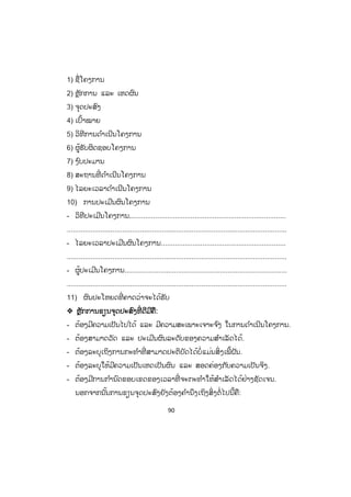 90
1) ຊື່ໂຄງການ
2) ຫຼັກການ ແລະ ເຫດຜົນ
3) ຈຸດປະສົງ
4) ເປົ້າໝາຍ
5) ວິທີການດ ໍາເນີນໂຄງການ
6) ຜູ້ຮັບຜິດຊອບໂຄງການ
7) ງ ົບປະມານ
8) ສະຖານທີ່ ດ ໍາເນີນໂຄງການ
9) ໄລຍະເວລາດ ໍາເນີນໂຄງການ
10) ການປະເມີນຜົນໂຄງການ
- ວິທີປະເມີນໂຄງການ................................................................................
...............................................................................................................
- ໄລຍະເວລາປະເມີນຜົນໂຄງການ...............................................................
...............................................................................................................
- ຜູ້ປະເມີນໂຄງການ..................................................................................
...............................................................................................................
11) ຜົນປະໂຫຍດທີ່ ຄາດວ່າຈະໄດ້ຮັບ
™ ຫຼັກການຂຽນຈຸດປະສົງທີ່ ດີມີຄື:
- ຕ້ອງມີຄວາມເປັນໄປໄດ້ ແລະ ມີຄວາມສະເພາະເຈາະຈ ົງ ໃນການດ ໍາເນີນໂຄງການ.
- ຕ້ອງສາມາດວັດ ແລະ ປະເມີນຜົນລະດັບຂອງຄວາມສ ໍາເລັດໄດ້.
- ຕ້ອງລະບຸເຖິງການກະທ ໍາທີ່ ສາມາດປະຕິບັດໄດ້ບໍ່ແມ່ນສິ່ງເພີ້ຝັນ.
- ຕ້ອງລະບຸໃຫ້ມີຄວາມເປັນເຫດເປັນຜົນ ແລະ ສອດຄ່ອງກັບຄວາມເປັນຈິງ.
- ຕ້ອງມີການກ ໍານົດຂອບເຂດຂອງເວລາທີ່ ຈະກະທ ໍາໃຫ້ສ ໍາເລັດໄດ້ຢ່າງຊັດເຈນ.
ນອກຈາກນັ້ນການຂຽນຈຸດປະສົງຍັງຕ້ອງຄ ໍານຶງເຖິງສິ່ງຕໍ່ໄປນີ້ຄື:
 