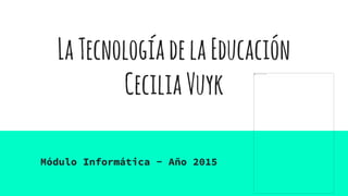LaTecnologíadelaEducación
CeciliaVuyk
Módulo Informática - Año 2015
 