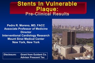 Pedro R. Moreno, MD, FACC
Associate Professor of Medicine
Director
Interventional Cardiology Research
Mount Sinai Medical Center
New York, New York
Stents In Vulnerable
Plaque:
Pre-Clinical Results
Disclosure: Grant from Guidant Co.
Advisor Prescent Tec
 