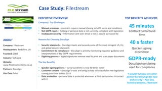 Case Study: Filestream
Company’s Top Challenges
• Manual processes – contracts require manual chasing to fulfill terms and conditions
• Not GDPR-ready – holding of personal data is not currently compliant with legislation
• Inadequate security – Information sent over email is not as secure as it could be
Reasons for Choosing DocuSign
• Security standards – DocuSign meets and exceeds some of the most stringent US, EU,
and global security standards
• Commitment to compliance – DocuSign is actively monitoring regulator guidance and
interpretations of key GDPR requirements
• Digitising process – digital signatures remove need to print and scan paper documents
The Key Benefits
• Quicker signing process – turnaround time is now 40 times faster
• Customer consent – DocuSign’s tools are being utilised to be ready for new legislation
coming into force in May 2018
• Data protection – personal data is protected whenever a third-party comes in contact
with it
“I wouldn’t choose any other
partner but DocuSign for ease
and security – Paul Day,
Technical Director, Filestream
EXECUTIVE OVERVIEW TOP BENEFITS ACHIEVED
Company: Filestream
Headquarters: Berkshire, UK
Founded: 2003
Industry: Software
Website:
www.filestreamsystems.co.uk
Partners: DocuSign
Use Case: Sales
ABOUT
45 minutes
Contract turnaround
time
40 x faster
Quicker signing
experience
GDPR-ready
DocuSign tools being
used for compliance
 