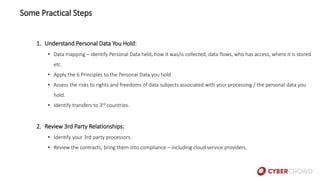 Some Practical Steps
1. Understand Personal Data You Hold:
• Data mapping – identify Personal Data held, how it was/is collected, data flows, who has access, where it is stored
etc.
• Apply the 6 Principles to the Personal Data you hold.
• Assess the risks to rights and freedoms of data subjects associated with your processing / the personal data you
hold.
• Identify transfers to 3rd countries.
2. Review 3rd Party Relationships:
• Identify your 3rd party processors.
• Review the contracts, bring them into compliance – including cloud service providers.
 