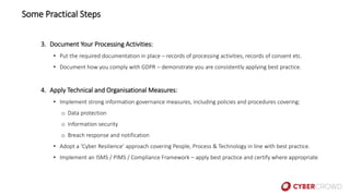 3. Document Your Processing Activities:
• Put the required documentation in place – records of processing activities, records of consent etc.
• Document how you comply with GDPR – demonstrate you are consistently applying best practice.
4. Apply Technical and Organisational Measures:
• Implement strong information governance measures, including policies and procedures covering:
o Data protection
o Information security
o Breach response and notification
• Adopt a ‘Cyber Resilience’ approach covering People, Process & Technology in line with best practice.
• Implement an ISMS / PIMS / Compliance Framework – apply best practice and certify where appropriate
Some Practical Steps
 