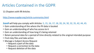 11 Chapters with 99 Articles
http://www.eugdpr.org/article-summaries.html
ScanR will help you comply with Articles: 5, 15, 16, 17, 18, 20, 24, 30, 32, 35, 42, 44, 45.
• Gain understanding of the where the PII data is located
• Gain an understanding of who has access to it
• Gain an understanding of how long it’s being retained
• Retain personal data for a period of time directly related to the original intended purpose
• Find risky files and take action
• Manage a Subject Access Request
• Request a port of the data
• Request a correction to the data
• Request deletion of the data
Articles Contained in the GDPR
 