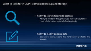 ‒ Ability to search data inside backups
– Ability to drill down through backups, making it easy to find
required information on behalf of data subjects
‒ Ability to modify personal data
– Easy way to modify personal data if and when requested by data
subjects
What to look for in GDPR-compliant backup and storage
 