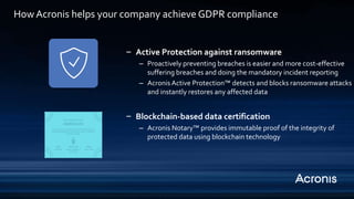 ‒ Active Protection against ransomware
– Proactively preventing breaches is easier and more cost-effective
suffering breaches and doing the mandatory incident reporting
– Acronis Active Protection™ detects and blocks ransomware attacks
and instantly restores any affected data
‒ Blockchain-based data certification
– Acronis Notary™ provides immutable proof of the integrity of
protected data using blockchain technology
How Acronis helps your company achieve GDPR compliance
 