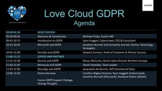 Love Cloud GDPR
09:00-09:30 REGISTRATION
09:30-09:45 Welcome & Introduction Michael Frisby, Vuzion MD
09:45-10:15 Introduction to GDPR Sean Huggett, Cybercrowd, CEO & Consultant
10:15-10:45 Microsoft and GDPR Jonathan Burnett and Samantha Garrett, Partner Technology
Strategists
10:45-11:00 TermSet and GDPR Stewart Connors, Head of Customer & Partner Success
11:00-11:15 COFFEE AND PASTRIES
11:15-11:30 Acronis and GDPR Ronan McCurtin, Senior Sales Director Northern Europe
11:30-11:45 Mimecast and GDPR David Tweedale, Team Leader
11:45-12:00 DocuSign and GDPR Jacqueline de Gernier, AVP Commercial Sales
12:00-12:30 Panel Interview
Vuzion GDPR Support Package
Closing Thoughts
Caroline Wigley (Vuzion), Sean Huggett (Cybercrowd),
Jonathan Burnett (Microsoft), Rowland Dexter (QGate)
Agenda
 