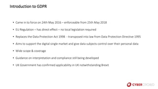 • Came in to force on 24th May 2016 – enforceable from 25th May 2018
• EU Regulation – has direct effect – no local legislation required
• Replaces the Data Protection Act 1998 - transposed into law from Data Protection Directive 1995
• Aims to support the digital single market and give data subjects control over their personal data
• Wide scope & coverage
• Guidance on interpretation and compliance still being developed
• UK Government has confirmed applicability in UK notwithstanding Brexit
Introduction to GDPR
 