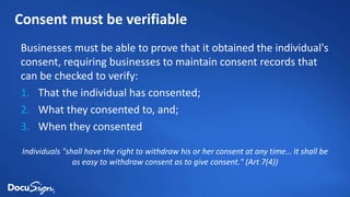 Consent must be verifiable
Businesses must be able to prove that it obtained the individual's
consent, requiring businesses to maintain consent records that
can be checked to verify:
1. That the individual has consented;
2. What they consented to, and;
3. When they consented
Individuals "shall have the right to withdraw his or her consent at any time… It shall be
as easy to withdraw consent as to give consent." (Art 7(4))
 