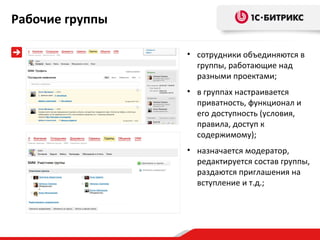 Рабочие группы

                 • сотрудники объединяются в
                   группы, работающие над
                   разными проектами;
                 • в группах настраивается
                   приватность, функционал и
                   его доступность (условия,
                   правила, доступ к
                   содержимому);
                 • назначается модератор,
                   редактируется состав группы,
                   раздаются приглашения на
                   вступление и т.д.;
 