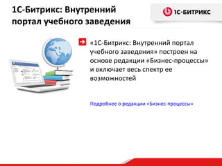 1С-Битрикс: Внутренний
портал учебного заведения

                «1С-Битрикс: Внутренний портал
                учебного заведения» построен на
                основе редакции «Бизнес-процессы»
                и включает весь спектр ее
                возможностей


                Подробнее о редакции «Бизнес-процессы»
 