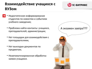 Взаимодействие учащихся с
ВУЗом
• Недостаточное информирование
  студентов по новостям и событиям
  учебного заведения;

• Проблема найти контакты: учащихся,   А экзамен завтра???
  преподавателей, администрации;

• Нет площадки для взаимодействия с
  преподавателями;

• Нет выкладки документов по
  предметам;

• Неавтоматизированная обработка
  заявок учащихся.
 