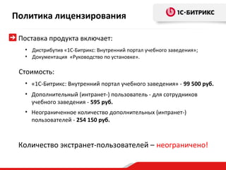 Политика лицензирования

 Поставка продукта включает:
  • Дистрибутив «1С-Битрикс: Внутренний портал учебного заведения»;
  • Документация «Руководство по установке».

 Стоимость:
  • «1С-Битрикс: Внутренний портал учебного заведения» - 99 500 руб.
  • Дополнительный (интранет-) пользователь - для сотрудников
    учебного заведения - 595 руб.
  • Неограниченное количество дополнительных (интранет-)
    пользователей - 254 150 руб.



 Количество экстранет-пользователей – неограничено!
 