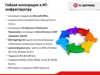 Гибкая интеграция в ИТ-
инфраструктру
• интеграция с продуктами Microsoft Office;
• выгрузка списка пользователей и прав доступа на
  портал;
• интеграция с «1С:Зарплата и Управление
  Персоналом», интеграция с Active Directory и LDAP
  серверами, OpenID;
• SSO Single Sign On единая система авторизации
  позволяющая сотрудникам входить на портал;
• кросплатформенность - работа на UNIX и Windows
  (XP, Vista, Windows Server);
• Поддержка IE 5, 6,7 и FF 2, 3;
• Поддержка MySQL, Oracle, MSSQL, Oracle XE, MSSQL
  Express;
• Веб-сервисы и поддержка SOAP протокола.
 