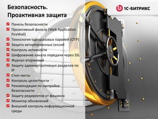 Безопасность.
Проактивная защита
 Панель безопасности
 Проактивный фильтр (Web Application
 FireWall)
 Технология одноразовых паролей (OTP)
 Защита авторизованных сессий
 Контроль активности
 Шифрование канала передачи через SSL
 Журнал вторжений
 Защиту административных разделов по
 IP
 Стоп-листы
 Контроль целостности
 Рекомендации по настройке
 безопасности
 Защиту редиректов от фишинга
 Монитор обновлений
 Внешний контроль информационной
 среды
 