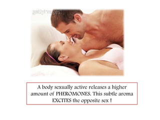 A body sexually active releases a higher amount of PHEROMONES. This subtle aroma EXCITES the opposite sex !