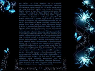 • Egy sólyom… azt hiszem, méghozzá nem is akármilyen!
Gyönyörű hófehér tollazata még a sötét barlangban is jól kivehető
volt, habár a bal szárnya csúnyán meg volt sérülve. Büszke jószág,
mely még a sarokban vergődve sem vesztette el tekintélyét.
Hirtelen elfogott a vágy, hogy megérintsem ám amikor felé
nyúltam éles csőrével kis híján kitépett egy darabot az
alkaromból. Nekem több se kellett, hogy békén hagyjam.
Visszakúsztam a helyemre és labda pózba görnyedtem. Idő
közben leereszkedett az éjszaka, magával hozva a dermesztő
hideget. Az imént még oly forrón sütő nap sugarainak híre sem
maradt. Nem emlékeztem ekkora hőmérséklet különbségre a két
napszak között, amikor apával itt jártam. Valószínűleg badarság,
de az járt az eszemben hogy ha elalszok halálra fagyok reggelre.
Úgyhogy halkan dudorászni kezdtem a kedvenc dalaimat, majd
néhány óra múlva elhalkult a hangom és álommentes
eszméletlenségbe zuhantam. Kellemetlen sípoló hangra ébredtem.
A magas hangszín bántotta a fülem. Kinyitottam a szemem, majd
éreztem a mérhetetlen fájdalmat, ami az elfagyott testrészeimből
ered. A csontjaim lüktettek és bár jéghideg volt a testem, forrónak
éreztem minden porcikámat. Már-már hallucinációnak hittem az
előbbi hangokat, amikor megpillantottam a gyönyörű sólymot
előttem. Az egyik szárnyát maga mögött húzva, kimászott a
rejtekéből. Ki tudja miért, de megesett rajta a szívem. Ismét felé
nyúltam és meglepetésemre, állta az érintésem. Nem voltam
valami kitűnő sebész, de megpróbáltam valahogy helyrehozni a
szárnyát. Téptem egy keveset az ingem ujjából és megpróbáltam
felkötni a megsebzett végtagját. Ám alig érintettem meg, éktelen
vijjogásba kezdett. Megijedtem, hogy valaki meghall minket. De
hiába pisszegtem, mondjuk úgy, nem vette a lapot. Néhány
másodperc múlva elhallgatott. Elhatároztam, hogy újra
megpróbálom de most más taktikát választotta. Felvettem a
földről a sólymot és az ölembe helyeztem. Ezúttal nem emeltem
fel a szárnyát, csak óvatosan megpróbáltam alányúlni.
11
 