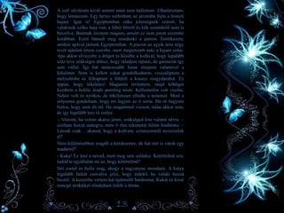 • A szél süvítésén kívül semmi mást nem hallottam. Elhatároztam,
hogy lemászom. Egy heves szélroham az arcomba fújta a hosszú
hajam. Igaz is! Egyiptomban ritka jelenségnek számít, ha
valakinek szőke haja van, a fehér bőrről és kék szemekről nem is
beszélve. Butának éreztem magam, amiért ez nem jutott eszembe
korábban. Ezért bámult meg mindenki a parton. Emlékszem,
amikor apával jártunk Egyiptomban. A piacon az egyik árus négy
tevét ajánlott értem cserébe, mert megtetszett neki a hajam színe.
Apa akkor elviccelte a dolgot és közölte a kofával, hogy legalább
száz teve szükséges ahhoz, hogy túladjon rajtam, de garanciát így
sem vállal. Így hát tanácsosabb lenne elrejteni valamivel a
külsőmet. Nem is kellett sokat gondolkodnom, visszaléptem a
mélyedésbe és felkaptam a földről a koszos rongydarabot. Ez
éppen, hogy tökéletes! Magamra terítettem, majd köhögni
kezdtem a belőle áradó porréteg miatt. Kellemetlen volt viselni.
Nehéz volt és nyirkos, de tökéletesen elfedte a testemet. Most a
sólyomra gondoltam, hogy mi legyen az ő sorsa. Ha itt hagyom
biztos, hogy nem éli túl. Ha magammal viszem, talán akkor sem,
de így legalább lesz rá esélye.
- Viszont, ha velem akarsz jönni, szükséged lesz valami névre. –
szóltam hozzá suttogva, mire ő éles tekintetét felém fordította. –
Lássuk csak… akarod, hogy a kedvenc színészemről nevezzelek
el?
Nem különösebben reagált a kérdésemre, de hát mit is várok egy
madártól?
- Kuka! Ez lesz a neved, mert meg sem szólalsz. Kétértelmű szó,
tudod te egyáltalán mi az, hogy kétértelmű?
Síri csend és hulla szag, ahogy a nagyanyus mondaná. A kutya
legalább farkát csóválva jelzi, hogy érdekli ha valaki hozzá
beszél. A kezembe vettem hát újdonsült barátomat, Kukát és kissé
remegő térdekkel elindultam lefelé a létrán.
13
 