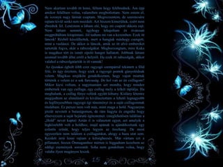 • Nem akartam tovább itt lenni, féltem hogy felébrednek. Ám épp
amikor felálltam volna, valamiben megbotlottam. Nem estem el,
de iszonyú nagy lármát csaptam. Megrezzentem, de szerencsére
rajtam kívül senki sem mozdult. Azt hiszem kimerültek, ezért nem
ébredtek fel. Lenéztem a lábam elé, hogy mi csapott ekkora zajt.
Nem láttam semmit, úgyhogy lehajoltam és óvatosan
megpróbáltam kitapintani. Jól tudtam mi van a kezemben. Ezek itt
láncok! Rézből készülhettek, mert a hangjuk máshogy csengett,
mint a vasláncé. De akkor is láncok, amik az itt alvó embereket
tartották fogva, akár a rabszolgákat. Megborzongtam, mire Kuka
is magához tért és ismét sípoló hangot hallatott. Jobbnak láttam
azonnal tovább állni erről a helyről. Ha ezek itt rabszolgák, akkor
valahol a rabszolgatartók is itt vannak!
Az éjszakai égbolt több ezer ragyogó szempárral tekintett a föld
felé, és úgy éreztem, hogy ezek a ragyogó pontok gúnyolódnak
velem. Mágikus erejükön gondolkoztam, hogy vajon miattuk
történik e velem ez a sok furcsaság. De hol van az én csillagom?
Mikor kicsi voltam, a nagymamám azt mondta, hogy minden
embernek van egy csillaga, egy csillag mely a lelkét táplálja. Ha
meghalunk, a csillag fénye velünk együtt kihuny. Kislány létemre
megijedtem az elmúlástól és kiválasztottam a lehető legnagyobb
és legfényesebben ragyogó égi tüneményt és a saját csillagomnak
tituláltam. Ez persze nem volt más, mint maga a hold. Nagyanyus
jóízűt nevetett a butaságomon, de rám hagyta és engedte hogy
elnevezzem a saját bejáratú égitestemet. (meglehetősen találóan a
„Hold” nevet kapta) Aztán ő is választott egyet, azt amelyik a
legközelebb volt a holdhoz, majd apának is ajándékoztunk egy
ezüstös színűt, hogy teljes legyen az összhang. De most
egyszerűen nem találom a csillagainkat, ahogy a haza utat sem.
Kezdett úrrá lenni rajtam a kétségbeesés. Már vártam ezt a
pillanatot, hiszen Önmagamhoz mérten is higgadtam kezeltem az
eddigi események sorozatát. Soha nem gondoltam volna, hogy
valaha ilyen magányos leszek.
15
 