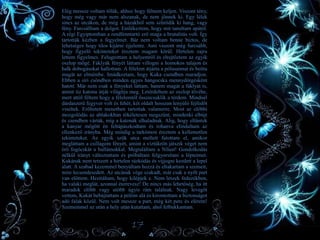 • Elég messze voltam tőlük, ahhoz hogy félnem keljen. Viszont tény,
hogy még vagy már nem alszanak, de nem jönnek ki. Egy lélek
sincs az utcákon, de még a házakból sem szűrődik ki hang, vagy
fény. Furcsálltam a dolgot. Emlékeztem, hogy mit tanultam apától.
A régi Egyiptomban a rendfenntartó erő maga a brutalitás volt. Így
tartották kézben a fegyelmet. Bár nem voltam benne biztos, de
lehetséges hogy tilos kijárni éjjelente. Ami viszont még furcsább,
hogy figyelő tekinteteket éreztem magam körül. Hirtelen zajra
lettem figyelmes. Felugrottam a helyemről és elrejtőztem az egyik
oszlop mögé. Fáklyák fényét láttam villogni a homokos talajon és
halk dobogásokat hallottam. A félelem átjárta a pólusaimat és beitta
magát az elmémbe. Imádkoztam, hogy Kuka csendben maradjon.
Ebben a síri csöndben minden egyes hangocska mennydörgésként
hatott. Már nem csak a fényeket láttam, hanem magát a fáklyát is,
amint tíz katona útját világítja meg. Letérdeltem az oszlop tövébe,
mert attól féltem hogy a félelemtől összecsuklik a térdem. Mindnél
dárdaszerű fegyver volt és fehér, két oldalt hosszan lenyúló fejfedőt
viseltek. Erőltetett menetben tartottak valamerre. Most az előbbi
mozgolódás az ablakokban tökéletesen megszűnt, mindenki elbújt
és csendben várták, míg a katonák elhaladnak. Alig, hogy eltűntek
a kanyar mögött én feltápászkodtam és rohanva elindultam az
ellenkező irányba. Még mindig a tarkómon éreztem a kellemetlen
tekinteteket. Az egyik szűk utca mellett futottam el, amikor
megláttam a csillagom fényét, amint a víztükrön játszik véget nem
érő fogócskát a hullámokkal. Megtaláltam a Nílust! Gondolkodás
nélkül irányt változtattam és próbáltam felgyorsítani a lépteimet.
Kukának nem tetszett a hirtelen rázkódás és vijjogni kezdett a lepel
alatt. A szabad kezemmel benyúltam hozzá és eltakartam a szemeit,
mire lecsendesedett. Az utcának vége szakadt, már csak a nyílt part
van előttem. Hezitáltam, hogy kilépjek e. Nem leszek fedezékben,
ha valaki meglát, azonnal észrevesz! De nincs más lehetőség, ha itt
maradok előbb vagy utóbb úgyis rám találnak. Nagy levegőt
vettem, Kukát bebújtattam a pólóm alá és kirontottam a biztonságot
adó falak közül. Nem volt messze a part, még két perc és elérem!
Szememmel az után a hely után kutattam, ahol felbukkantam.
17
 