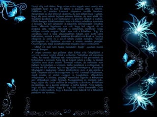 • Ennyi elég volt ahhoz, hogy olyan erőre tegyek szert, amely arra
késztetett hogy ha kell fél lábon is kijussak erről a helyről.
Felálltam és minden kínomat elnyomva tovább futottam.
Beugrottam az első félreeső sikátorba, de nem álltam meg. Tudtam,
hogy ide nem tudnak bejönni utánam lóháton, de nem adták fel.
Szédülni kezdtem a vérveszteségtől és görcsbe rándult a vádlim.
Elhaló hangon felsikkantottam, mire a kislány erősebben szorította
a nyakam. Ki kell tartanom! A sikátorok labirintusként fonódtak
össze. Már-már fogalmam sem volt, hogy hol vagyok, de az
őröknek sem. Inkább eltévedek a semmiben, minthogy velük
találjam szembe magam. Senki sem volt a közelben. Egy kis
sarokban, ahol a talaj alacsonyabban feküdt, egy ásott kútra
bukkantam, aminek a széle hatalmas kövekből volt kirakva. Végleg
elhagyott az erőm és a vérző lábam csődöt mondott. Furcsán
émelyegtem és fájdalmat éreztem a testem minden pontján.
Összerogytam, majd kiszabadítottam magam a lány szorításából.
- Menj! Én már nem tudok mozdulni! Eredj! –szóltam hozzá
remegő hangon.
A csöpp teremtés egy pillanat alatt köddé vált. Megfájdult a
szívem, amikor végleg eltűnt a sziluettje. Valójában azt szerettem
volna, ha marad. Hátamat neki támasztottam a kút peremének és
behunytam a szemem. Még így is forgott velem a világ. A lüktető
fájdalom nem akart szűnni. Szomjas voltam, de mozdulni sem
tudtam. Kinyitottam a szemem, hátha meglátom a csillagomat. A
kislány ott állt előttem egy kis agyagtálat szorongatva. Visszajött!
Meglepődve dadogtam valami értelmetlent, mire ő átnyújtotta a
tálat. Elvettem tőle és beleszagoltam. Ez víz! Azonnal felhajtottam,
majd miután az utolsó cseppjét is kisajtoltam, elégedetten
sóhajtottam. A kislány, pityergő szemekkel figyelte a köpenyem
alól előbukkanó szőke fürtöket. Megsajnáltam és intettem neki,
hogy jöjjön ide. Leült mellém és megölelte a derekam. Próbáltam
megérinteni, de a kezem erőtlenül a porba hullott. Nem tudtam,
hogy mi lesz velünk, hogy ki fog ránk találni hamarabb. Csak
abban reménykedtem, hogy a katonák nem fedezik fel a lábamból
patakzott vér nyomait..
20
 