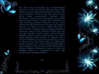 Nem tudom, hogy szerencsének vagy szerencsétlenségnek
nevezzem e azt, ami velem történik. Hiszen egy idegen világba
kerültem, ami nem minden nap és mindenkivel esik meg, csakis
egy szerencsétlennel. Viszont az, hogy idáig valami úton vagy
módon mindig megmenekültem, kiváltságos dolog.
Kinyitottam a szemem és erősen hunyorítottam, mivel a felkelő
nap első sugarai bántották a szemem. Bár a körülöttem lévő
világ, még mindig sötétségbe burkolózott. Csak egy valamit
ismertem fel amikor felnéztem és az nem más, mint a lapátkezű
férfi arca. Az ölében vitt, nem is inkább rohant velem a
sikátorok között. A lábamban lüktetett a fájdalom. Előttünk az
öregasszony szaladt, kezében a kislánnyal. Örültem, hogy nem
esett baja. Gyengének éreztem magam, mitöbb kellemetlen
zsibbadást éreztem a testem minden pontján. Úgy éreztem
lángok mardosnak belülről. Ismerős volt a fájdalom és bár a
testem nem működött, az agyam pontosan tudta, hogy mi folyik
itt. Már mart meg mérges kígyó, akkor egy gyógyfüvekből
készült ital mentett meg. A testem ugyanilyen lázban égett és
lassan elhagyott az erőm. Az érzés ugyanaz. Méreg folyik az
ereimben. Haldoklom! Behunytam a szemem és vártam. Két
félképpen múlhat el a szenvedésem: az egyik, hogy
megmentenek, a másik hogy meghalok.
Vége
21
 