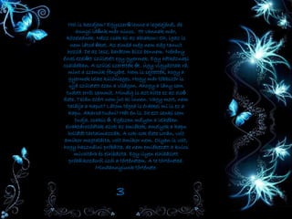 Hol is kezdjem? Egyszerű lenne a legelejénél, de
annyi időnk már nincs. Itt vannak már,
közelednek. Nézz csak ki az ablakon! Oh, igaz is
nem látod őket. Az elméd még nem elég tanult
hozzá. De az lesz, barátom bízz bennem. Néhány
évvel ezelőtt született egy gyermek. Egy hétköznapi
családban. A szülei szerették őt. Úgy vigyáztak rá,
mint a szemük fényére. Nem is sejtették, hogy a
gyermek lelke különleges. Hogy már többször is
ujjá született ezen a világon. Ahogy a lány sem
tudott erröl semmit. Mindig is azt hitte ez az első
élete. Talán ezért nem jut ki innen. Vagy mert, nem
találja a kaput? Látom téged is érdekel mi is ez a
kapu. Akarod tudni? Hát én is. De ezt senki sem
tudja, csakis ő. Egészen mélyen a lelkében
elraktározódtak azok az emlékek, amelyek a kapu
hollétét tartalmazzák. A sok-sok élete során, volt
amikor megtalálta, volt amikor nem. Olyan is volt,
hogy használni próbálta, de nem emlékezett a kulcs
mivoltára és elhibázta. Egy ilyen elhibázott
próbálkozásról szól a történetem. A te történeted.
Mindannyiunk története.
3
 