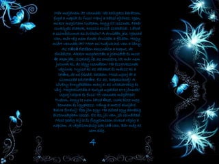 Már majdnem itt vannak! Ide hallgass barátom,
fogd a naplót és fuss! Menj a hátsó ajtóhoz. Igen,
mikor megírtam tudtam, hogy itt lesznek. Fehér
csuklyás alakok, hosszú ezüst szakállal. Látod
a szimbólumot az övükön? A druidák jele. Igazad
van, már rég nem élnek druidák a földön. Hogy
miért vannak itt? Mert mi tudjuk hol van a lány.
Az előző életében használta a kaput, de
elhibázta. Akkor megérezték a jelenlétét és most
őt akarják. Szaladj fel az emeletre, itt már nem
jutunk ki, de légy csendben! Ha észrevesznek
végünk. Nyisd ki az ablakot és mássz ki a
tetőre, de ne feledd, halkan. Most ugorj át a
szomszéd háztetőre. Ez az, kapaszkodj! A
sövény árnyékában menj el az utcasarokig és
várj. Meghallották a kutya ugatást erre jönnek!
Ugorj talpra és fuss! Itt vannak mögötted!
Tudom, hogy te nem látod őket, csak bízz meg
bennem és igyekezz. Irány a metró aluljáró.
Balra fordulj! Épp jön egy! Ha eléred egy darabig
biztonságban leszel. Ez az, jól van. Jól csináltad.
Most pedig ülj le és figyelmesen olvasd végig a
naplóm. A végállomásig sok idő van. Bár még ez
sem elég.
4
 