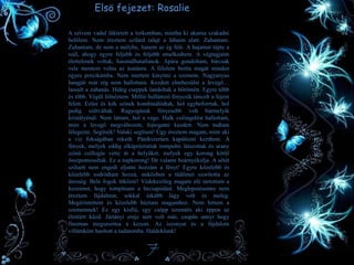 Elsö fejezet: Rosalie
A szívem vadul lüktetett a torkomban, mintha ki akarna szakadni
belőlem. Nem éreztem szilárd talajt a lábaim alatt. Zuhantam.
Zuhantam, de nem a mélybe, hanem az ég felé. A hajamat tépte a
szél, ahogy egyre feljebb és feljebb emelkedtem. A végtagjaim
élettelenek voltak, használhatatlanok. Apára gondoltam, bárcsak
vele mentem volna az ásatásra. A félelem beitta magát minden
egyes porcikámba. Nem mertem kinyitni a szemem. Nagyanyus
hangját már rég nem hallottam. Kezdett elnehezülni a levegő…
lassult a zuhanás. Hideg cseppek landoltak a bőrömön. Egyre több
és több. Végül felnéztem. Millió hullámzó fénycsík táncolt a fejem
felett. Ezüst és kék színek kombinálódtak, hol egybeforrtak, hol
pedig szétváltak. Ragyogásuk fényesebb volt bármelyik
kristályénál. Nem láttam, hol a vége. Halk csilingelést hallottam,
mire a levegő megváltozott, fojtogatni kezdett. Nem tudtam
lélegezni. Segítsék! Valaki segítsen! Úgy éreztem magam, mint aki
a víz fokságában rekedt. Pánikszerűen kapálózni kezdtem. A
fények, melyek eddig elkápráztattak tompulni látszottak és arany
színű csillogás vette át a helyüket, melyek egy korong körül
összpontosultak. Ez a napkorong! De valami beárnyékolja. A sötét
sziluett nem engedi eljutni hozzám a fényt! Egyre közelebb és
közelebb sodródtam hozzá, miközben a tüdőmet szorította az
üresség. Bele fogok ütközni! Védekezőleg magam elé tartottam a
kezeimet, hogy tompítsam a becsapódást. Meglepetésemre nem
éreztem fájdalmat, sokkal inkább lágy volt és meleg.
Megérintettem és közelebb húztam magamhoz. Nem hittem a
szememnek! Ez egy kisfiú, egy csöpp teremtés aki éppen az
életéért küzd. Jártányi ereje sem volt már, csupán annyi hogy
finoman megszorítsa a kezem. Az iszonyat és a fájdalom
villámként hasított a tudatomba. Haldoklunk!
7
 