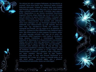 • Ám ehelyett két sötét szempárra bukkantam, egy hajszálnyira az
enyémtől. Olyan közel hajolt, hogy tökéletesen láttam íriszének
fodrozódó körvonalát. Arcának és testének többi részét hófehér
lepel borította, tekintete mégis rabul ejtett. Izzó tűz lángolt benne,
ahogy a mélykék szemeimbe meredt. A birtoklás vágya sugárzott
belőle. Megrémültem és egy hirtelen mozdulattal eltaszítottam
magamtól. Éreztem, ahogy utánam kap, de már késő volt. Senki
nem tud utolérni, ha egyszer futásnak eredtem. A lenyugvó nap
mindent vörösre festett. Az elmémet a menekülés töltötte ki, nem
figyeltem a környezetemben lévő ámulatba esett emberekre.
Amire most szükségem van, egy biztonságos rejtekhely. De hol
találhatnék ilyet? Bekanyarodtam egy szűk sikátorba, ahol nem
látott senki. Egy másodperccel később neki rohantam egy
ingatagnak tűnő létrának, ami egy magas kő és sár épületnek volt
támasztva. A pillanat hevében eldöntöttem, hogy felmászok rajta a
tetőre. Már félúton jártam, tíz méter magasan a levegőben, amikor
egy ember nagyságú mélyedés előtt véget ért az utolsó fok.
Gondolkodás nélkül beugrottam a sötét lyukba és elterültem a
hideg aljzaton. Fuldokoltam a kimerültségtől. Szemeimet
eltakartam az alkarommal és a lélegzetvételemre koncentráltam.
Néhány perc múlva, mikor már egyenletesen vettem a levegőt,
működni kezdett az agyam. Felfogta, hogy nem képzelődik, az
események valós sorozatát éli most át. Alig két órája még
nagyanyussal kirándultunk Londonban. Hogyan lehetséges, hogy
ide kerültem? Hol van egyáltalán az az ide? Nagy nehezen
feltápászkodtam és kinéztem a repedésen. Elállt a lélegzetem, a
mai napon sokadjára. Már-már festői táj képe fogadott.
Leírhatatlan csoda. Az első, amit biztosan felismertem az a
végtelennek tűnő sivatag, túl a városon. A második pedig, az ég
alját súroló palota… amelynek alakja, akár a piramisé.
Áttörhetetlen fal ölelte körbe, elzárva azt a külvilágtól.
9
 