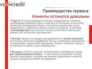 Приемущества сервиса:Клиенты останутся довольныПросто. В существующих системах кредитования клиенту необходимо выбирать банк, отвечать на большое количество вопросов менеджеров банка, заполнять множество анкет, подъезжать в отделение банка, стоять в очереди. В системе «всевкредит.ру»достаточно только заполнить небольшую заявку, всё остальное сделаем мы.Быстро. Заявка на кредит рассматривается менее получаса, как только получено одобрение банка с клиентом связывается и подъезжает кредитный менеджер. Клиент получает кредит, не выходя из дома в день обращения.Выгодно. Клиент получает возможность приобрести товар без первоначально взноса.  У нас имеется широкий спектр банков партнёров, поэтому мы можем предложить клиенту самые выгодные условия по кредитам.