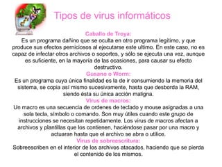 Tipos de virus informáticos
                                Caballo de Troya:
    Es un programa dañino que se oculta en otro programa legítimo, y que
produce sus efectos perniciosos al ejecutarse este ultimo. En este caso, no es
capaz de infectar otros archivos o soportes, y sólo se ejecuta una vez, aunque
      es suficiente, en la mayoría de las ocasiones, para causar su efecto
                                   destructivo.
                                Gusano o Worm:
 Es un programa cuya única finalidad es la de ir consumiendo la memoria del
  sistema, se copia así mismo sucesivamente, hasta que desborda la RAM,
                      siendo ésta su única acción maligna.
                                Virus de macros:
Un macro es una secuencia de ordenes de teclado y mouse asignadas a una
     sola tecla, símbolo o comando. Son muy útiles cuando este grupo de
   instrucciones se necesitan repetidamente. Los virus de macros afectan a
  archivos y plantillas que los contienen, haciéndose pasar por una macro y
                 actuaran hasta que el archivo se abra o utilice.
                            Virus de sobreescritura:
Sobreescriben en el interior de los archivos atacados, haciendo que se pierda
                           el contenido de los mismos.
 