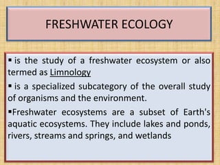 FRESHWATER ECOLOGY

 is the study of a freshwater ecosystem or also
termed as Limnology
 is a specialized subcategory of the overall study
of organisms and the environment.
Freshwater ecosystems are a subset of Earth's
aquatic ecosystems. They include lakes and ponds,
rivers, streams and springs, and wetlands
 