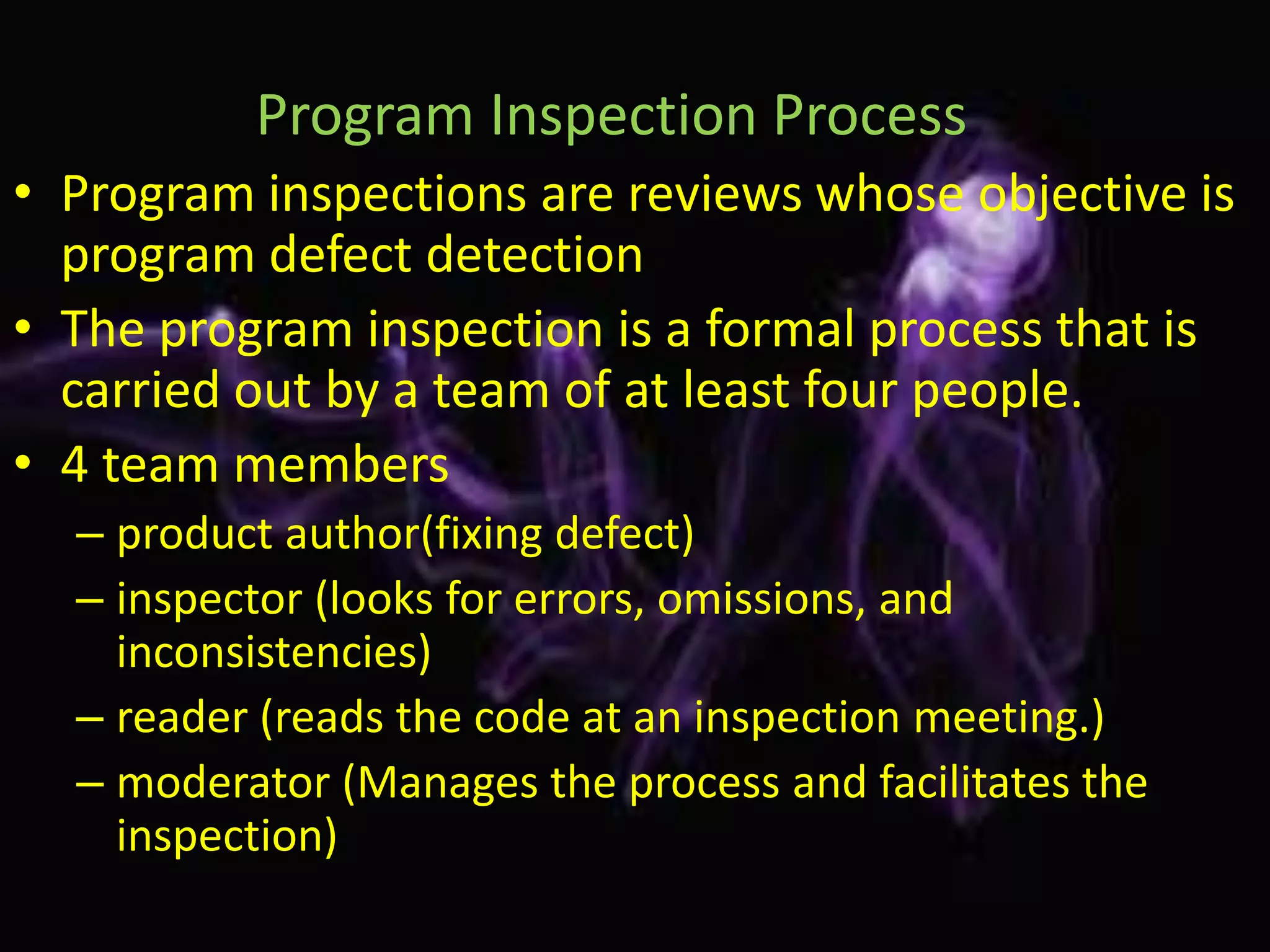 Program Inspection Process
• Program inspections are reviews whose objective is
  program defect detection
• The program inspection is a formal process that is
  carried out by a team of at least four people.
• 4 team members
  – product author(fixing defect)
  – inspector (looks for errors, omissions, and
    inconsistencies)
  – reader (reads the code at an inspection meeting.)
  – moderator (Manages the process and facilitates the
    inspection)
 