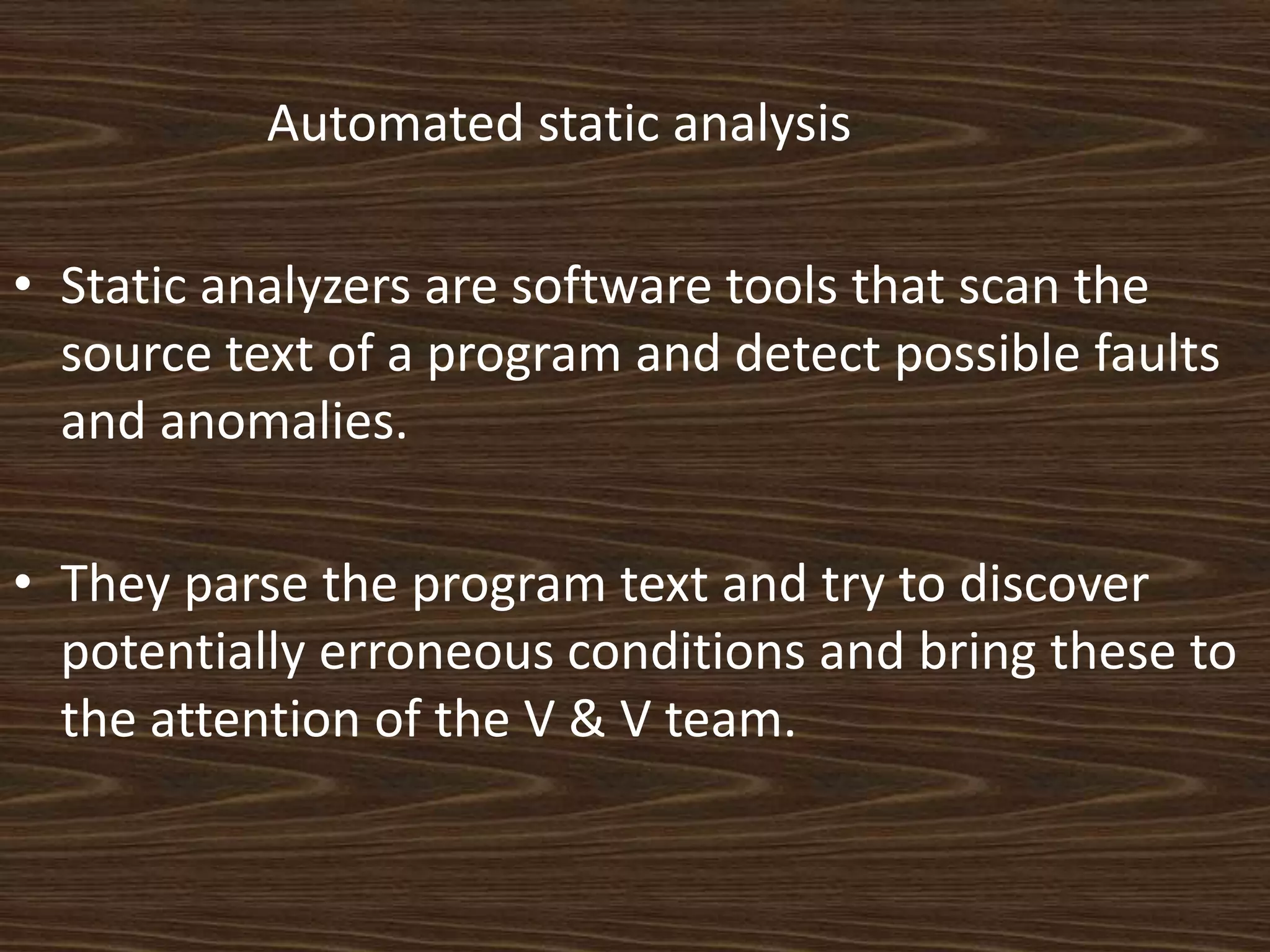 Automated static analysis

• Static analyzers are software tools that scan the
  source text of a program and detect possible faults
  and anomalies.

• They parse the program text and try to discover
  potentially erroneous conditions and bring these to
  the attention of the V & V team.
 