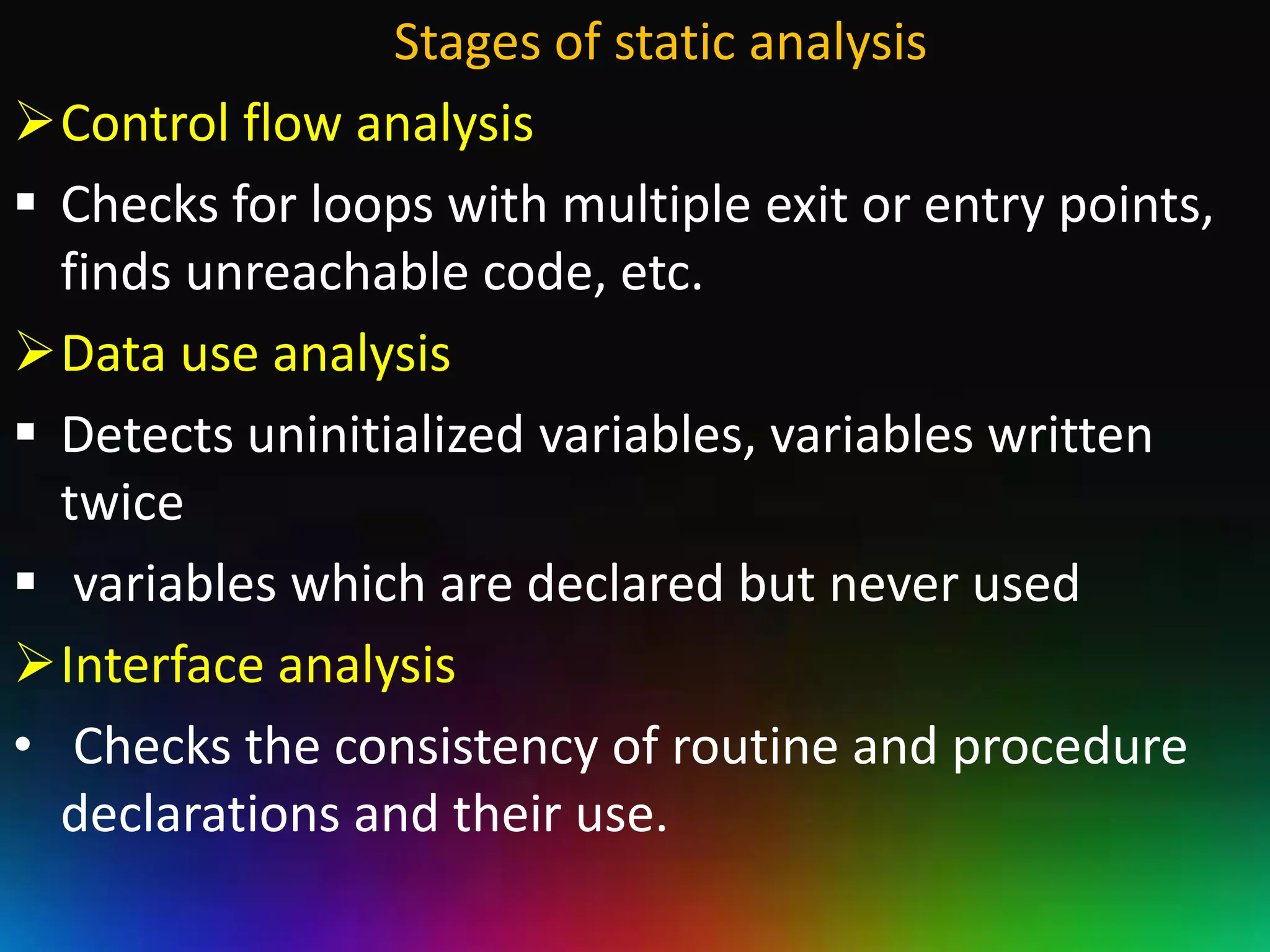 Stages of static analysis
Control flow analysis
 Checks for loops with multiple exit or entry points,
  finds unreachable code, etc.
Data use analysis
 Detects uninitialized variables, variables written
  twice
 variables which are declared but never used
Interface analysis
• Checks the consistency of routine and procedure
  declarations and their use.
 