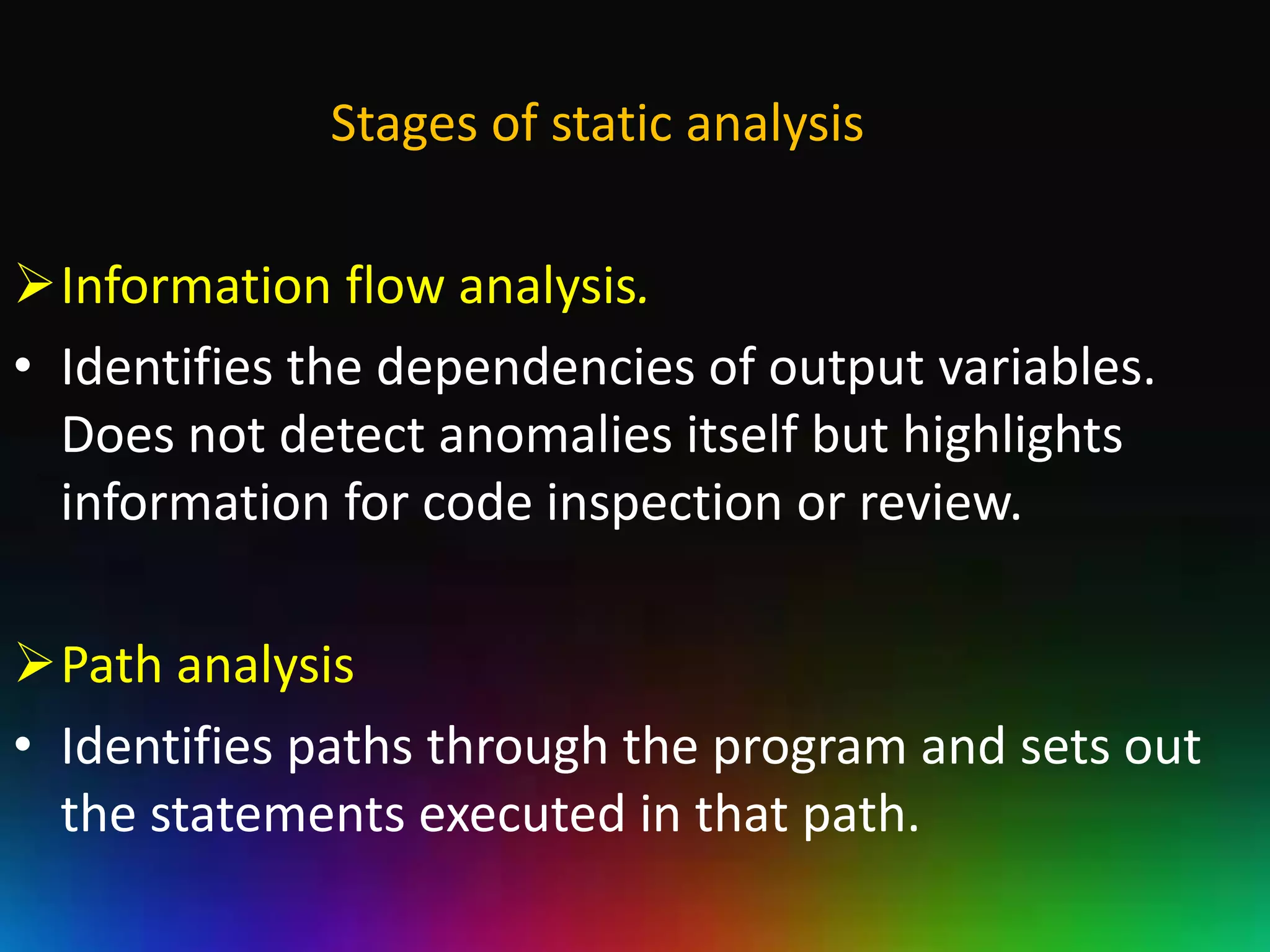 Stages of static analysis

Information flow analysis.
• Identifies the dependencies of output variables.
  Does not detect anomalies itself but highlights
  information for code inspection or review.

Path analysis
• Identifies paths through the program and sets out
  the statements executed in that path.
 