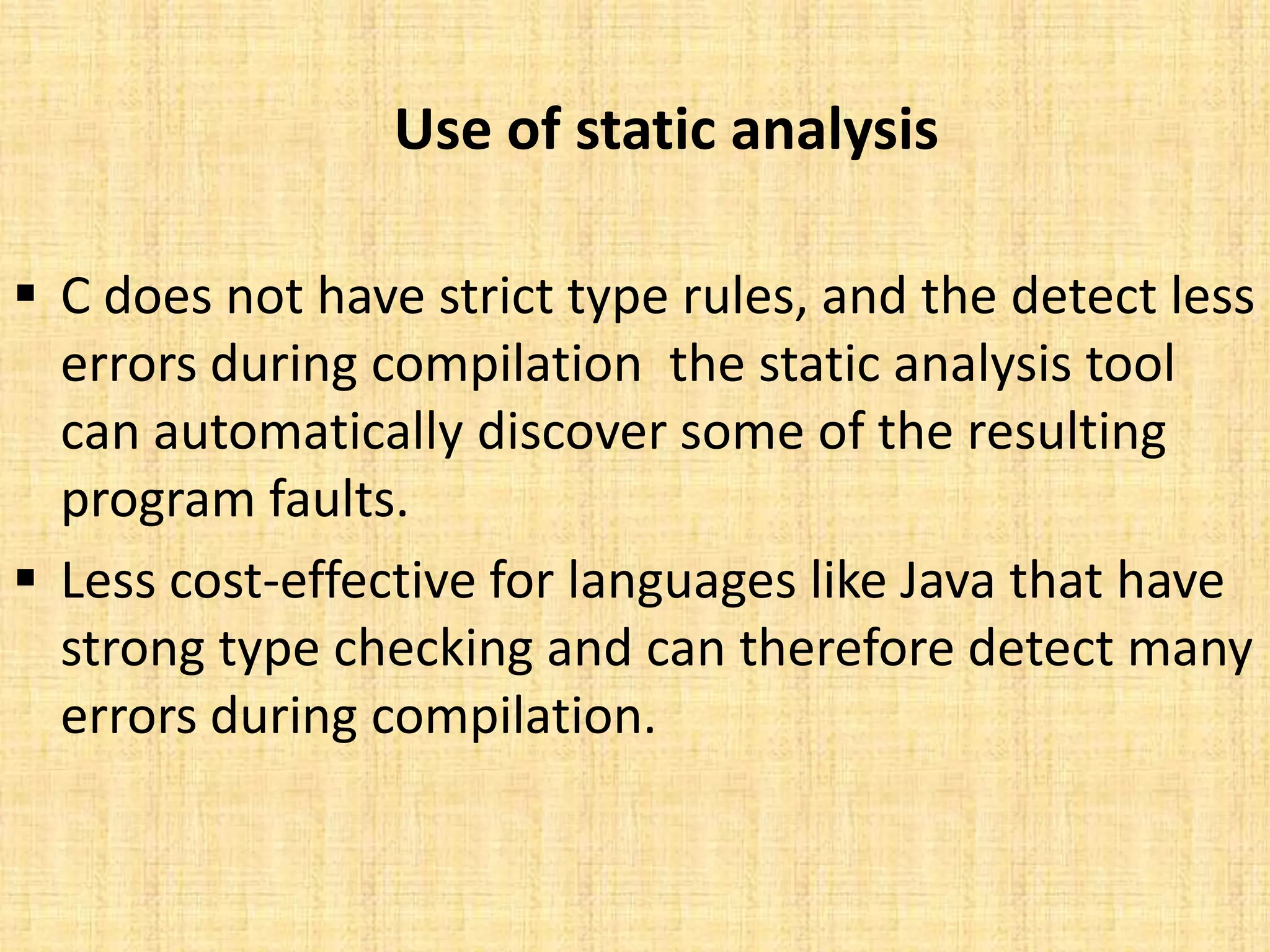 Use of static analysis

 C does not have strict type rules, and the detect less
  errors during compilation the static analysis tool
  can automatically discover some of the resulting
  program faults.
 Less cost-effective for languages like Java that have
  strong type checking and can therefore detect many
  errors during compilation.
 
