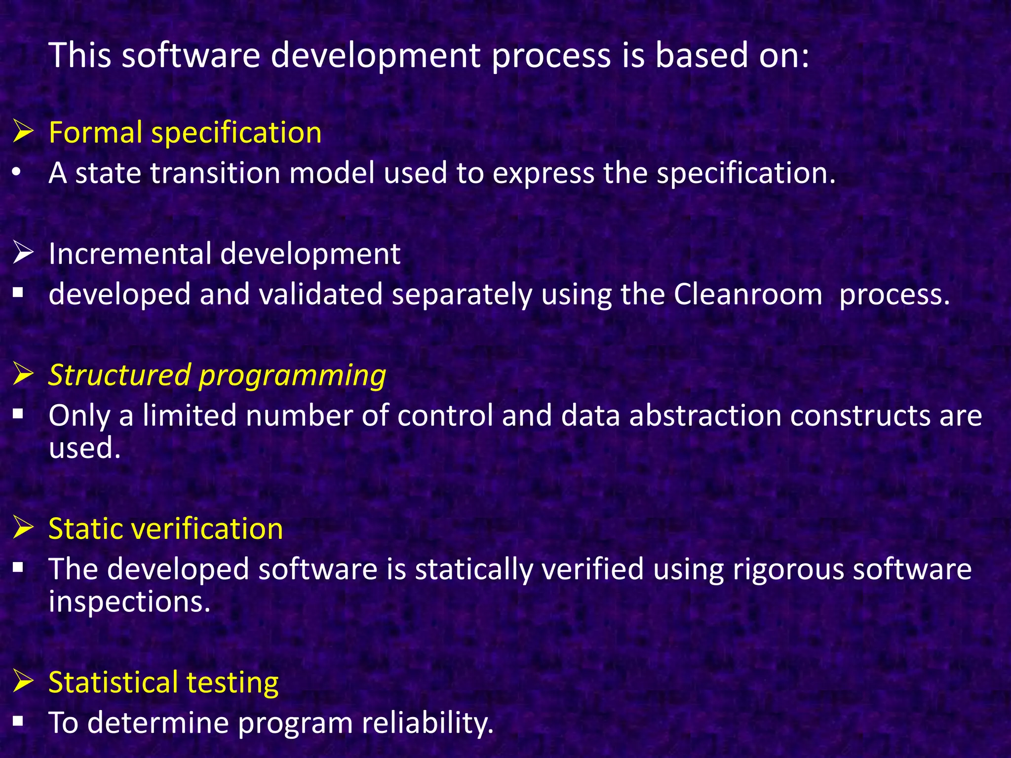 This software development process is based on:
 Formal specification
• A state transition model used to express the specification.

 Incremental development
 developed and validated separately using the Cleanroom process.

 Structured programming
 Only a limited number of control and data abstraction constructs are
  used.

 Static verification
 The developed software is statically verified using rigorous software
  inspections.

 Statistical testing
 To determine program reliability.
 
