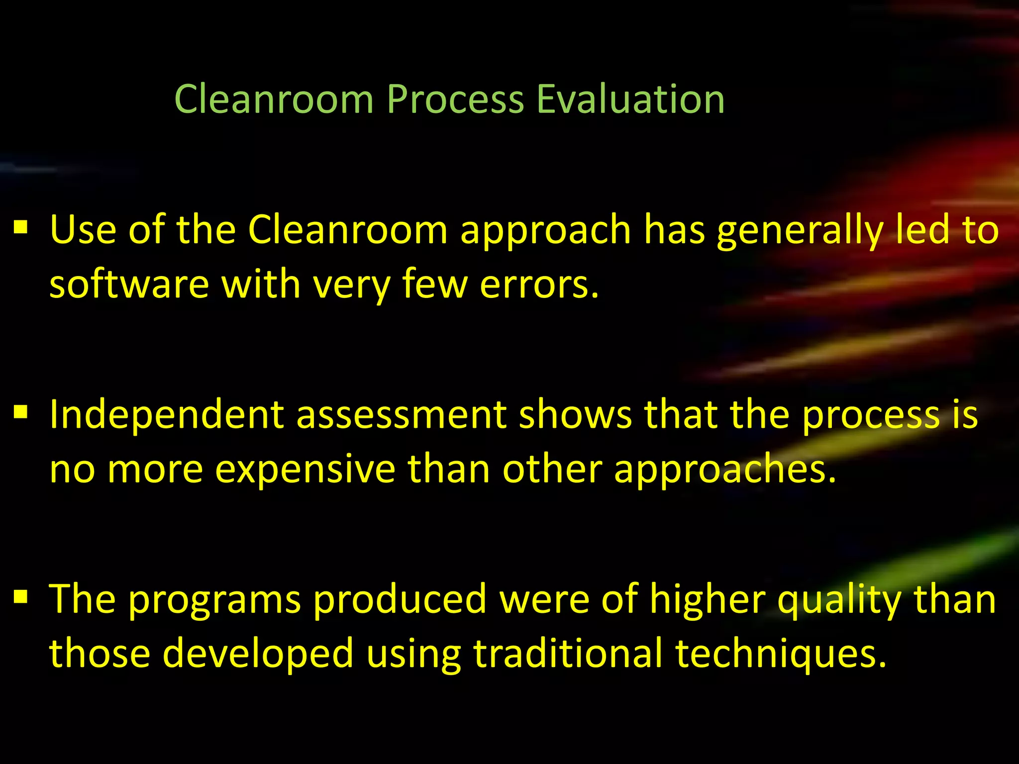 Cleanroom Process Evaluation

 Use of the Cleanroom approach has generally led to
  software with very few errors.

 Independent assessment shows that the process is
  no more expensive than other approaches.

 The programs produced were of higher quality than
  those developed using traditional techniques.
 