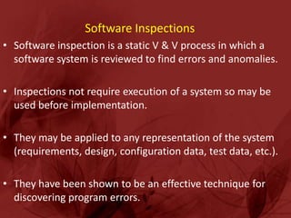 Software Inspections
• Software inspection is a static V & V process in which a
  software system is reviewed to find errors and anomalies.

• Inspections not require execution of a system so may be
  used before implementation.

• They may be applied to any representation of the system
  (requirements, design, configuration data, test data, etc.).

• They have been shown to be an effective technique for
  discovering program errors.
 