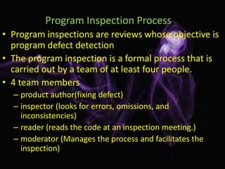 Program Inspection Process
• Program inspections are reviews whose objective is
  program defect detection
• The program inspection is a formal process that is
  carried out by a team of at least four people.
• 4 team members
  – product author(fixing defect)
  – inspector (looks for errors, omissions, and
    inconsistencies)
  – reader (reads the code at an inspection meeting.)
  – moderator (Manages the process and facilitates the
    inspection)
 