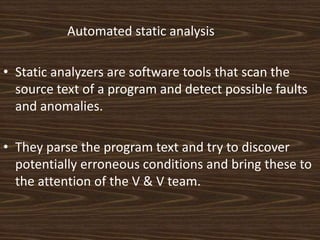 Automated static analysis

• Static analyzers are software tools that scan the
  source text of a program and detect possible faults
  and anomalies.

• They parse the program text and try to discover
  potentially erroneous conditions and bring these to
  the attention of the V & V team.
 