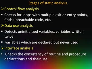 Stages of static analysis
Control flow analysis
 Checks for loops with multiple exit or entry points,
  finds unreachable code, etc.
Data use analysis
 Detects uninitialized variables, variables written
  twice
 variables which are declared but never used
Interface analysis
• Checks the consistency of routine and procedure
  declarations and their use.
 