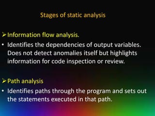 Stages of static analysis

Information flow analysis.
• Identifies the dependencies of output variables.
  Does not detect anomalies itself but highlights
  information for code inspection or review.

Path analysis
• Identifies paths through the program and sets out
  the statements executed in that path.
 